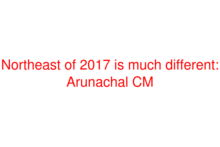 Northeast of 2017 is much different: Arunachal CM