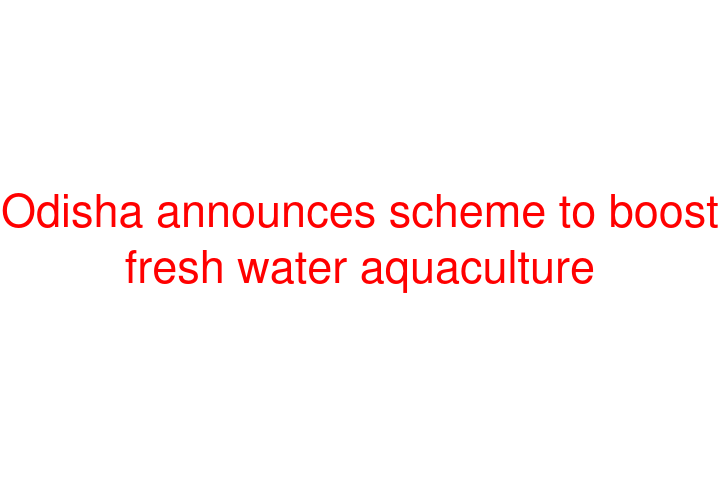 Odisha announces scheme to boost fresh water aquaculture