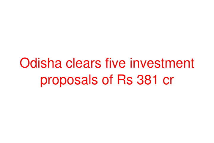 Odisha clears five investment proposals of Rs 381 cr