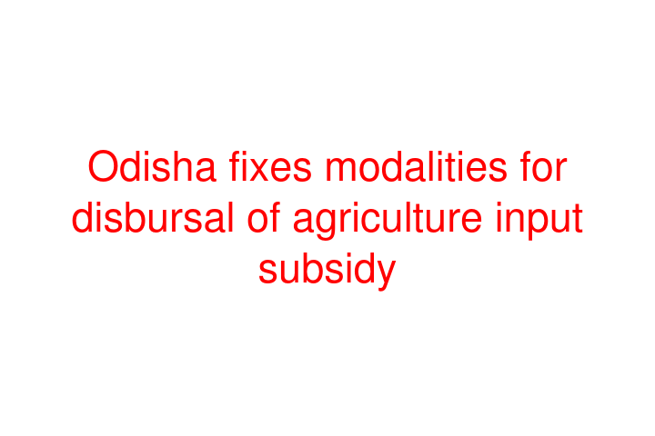 Odisha fixes modalities for disbursal of agriculture input subsidy