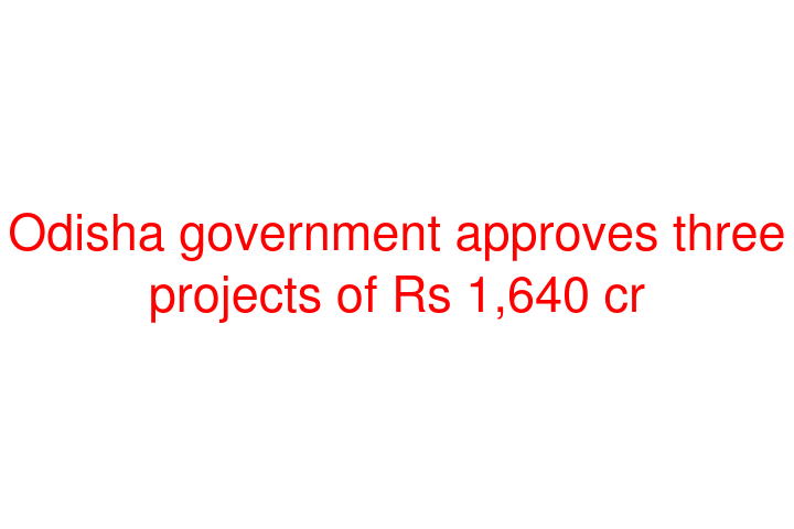 Odisha government approves three projects of Rs 1,640 cr