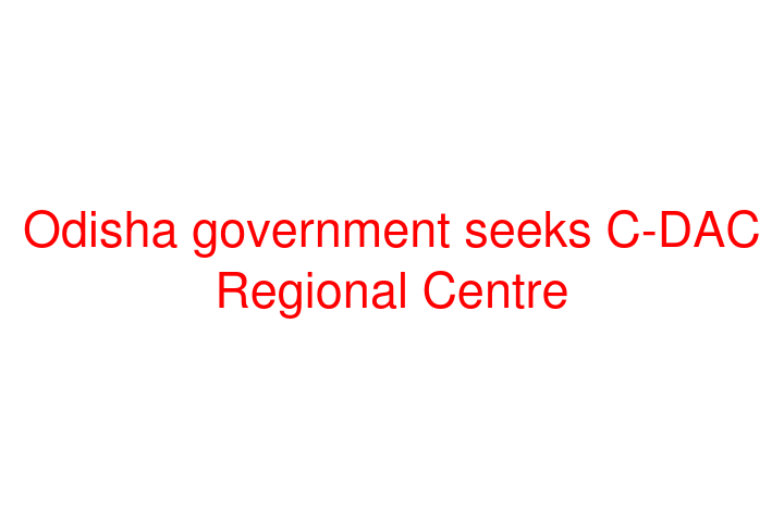 Odisha government seeks C-DAC Regional Centre