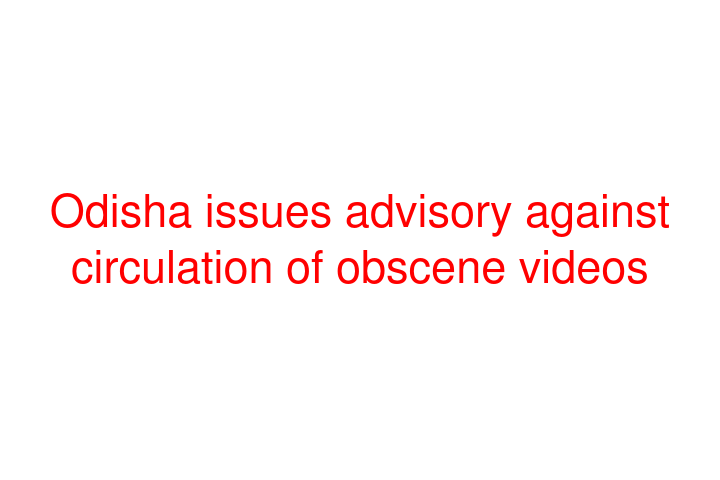 Odisha issues advisory against circulation of obscene videos