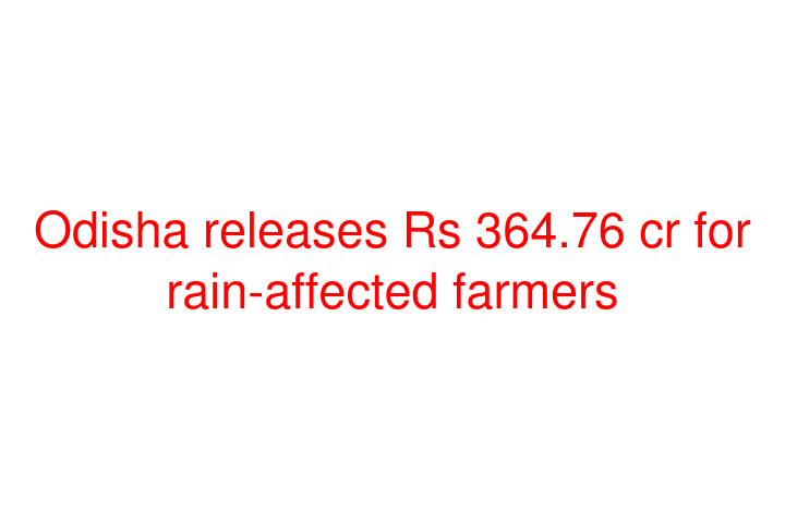 Odisha releases Rs 364.76 cr for rain-affected farmers