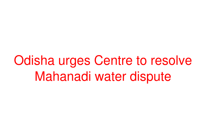 Odisha urges Centre to resolve Mahanadi water dispute
