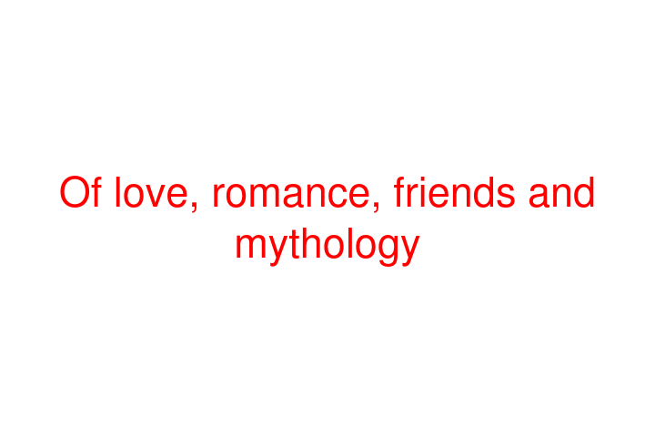 Of love, romance, friends and mythology