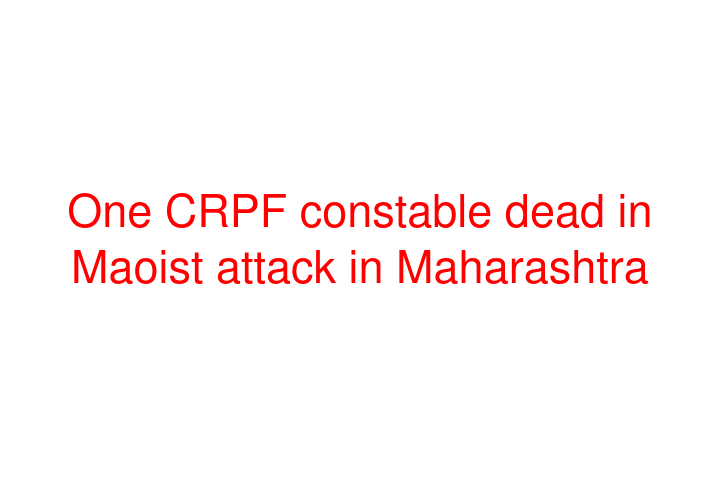 One CRPF constable dead in Maoist attack in Maharashtra