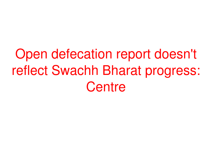 Open defecation report doesn't reflect Swachh Bharat progress: Centre