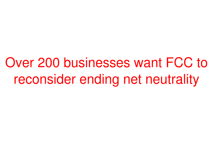Over 200 businesses want FCC to reconsider ending net neutrality