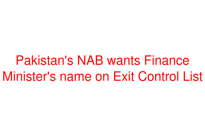 Pakistan's NAB wants Finance Minister's name on Exit Control List