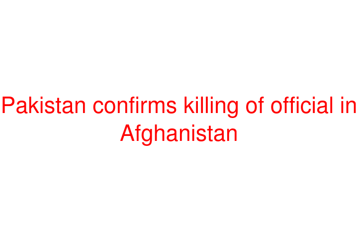 Pakistan confirms killing of official in Afghanistan