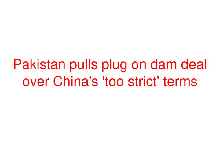 Pakistan pulls plug on dam deal over China's 'too strict' terms