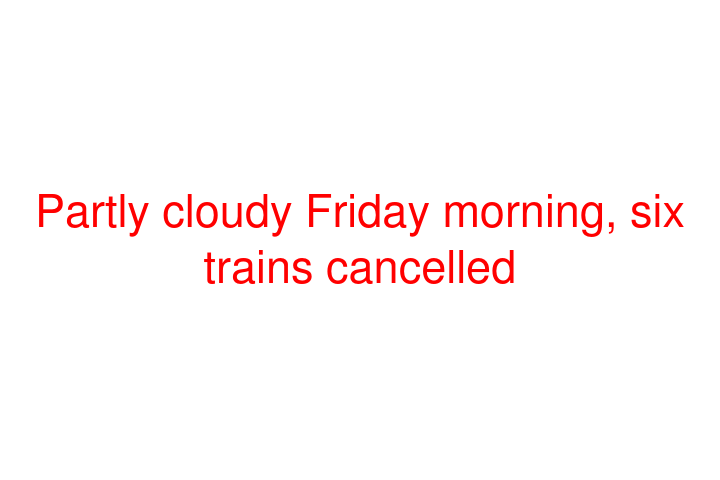 Partly cloudy Friday morning, six trains cancelled