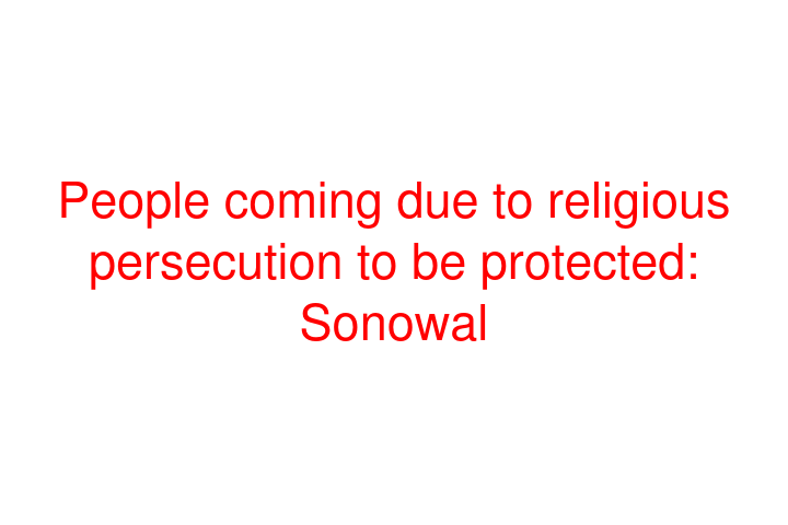 People coming due to religious persecution to be protected: Sonowal