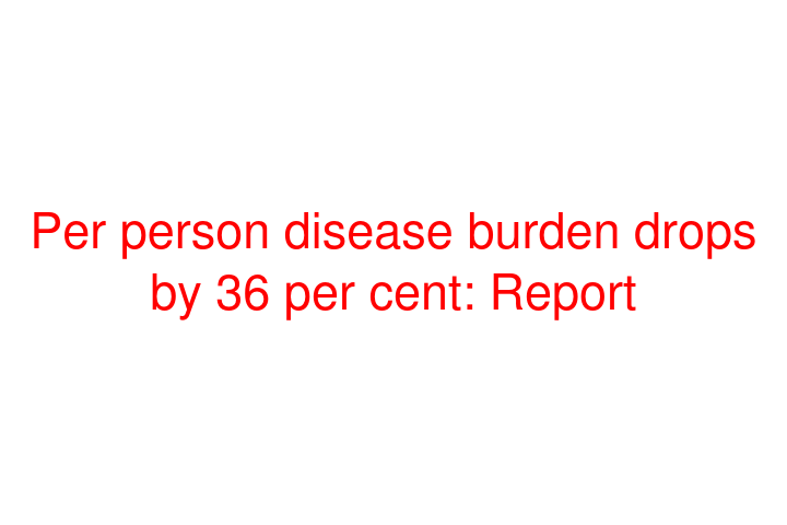 Per person disease burden drops by 36 per cent: Report