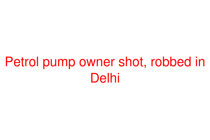 Petrol pump owner shot, robbed in Delhi