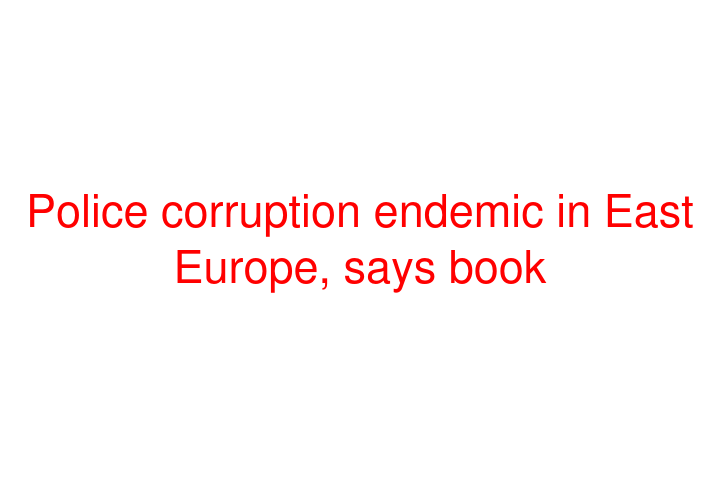 Police corruption endemic in East Europe, says book