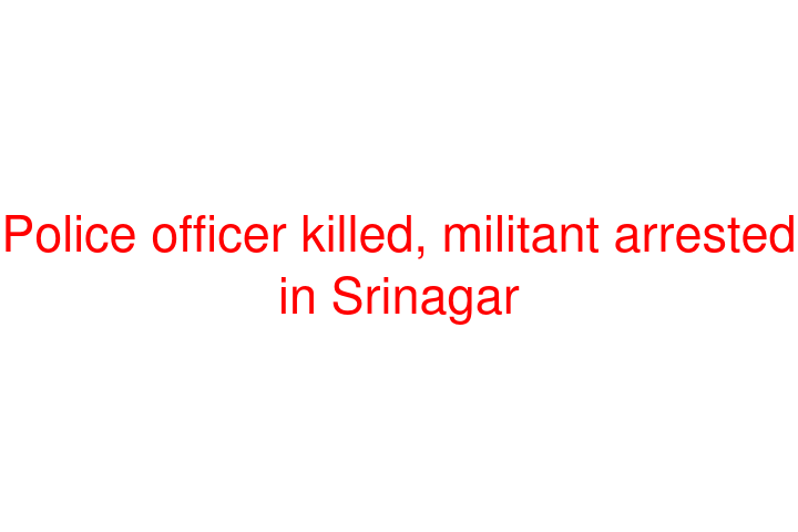 Police officer killed, militant arrested in Srinagar
