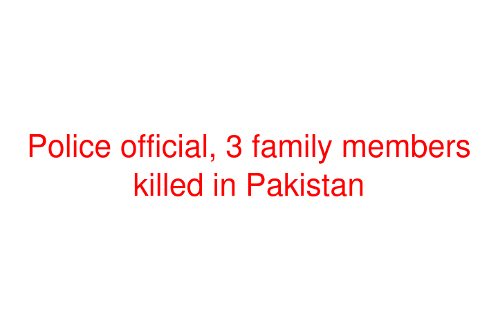 Police official, 3 family members killed in Pakistan