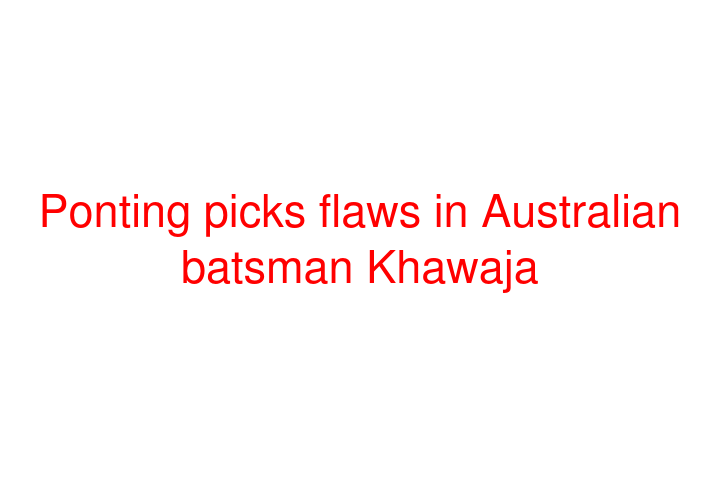 Ponting picks flaws in Australian batsman Khawaja