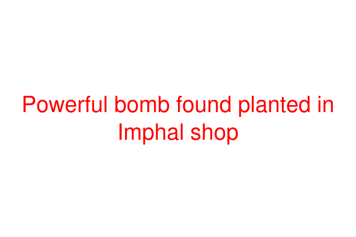 Powerful bomb found planted in Imphal shop