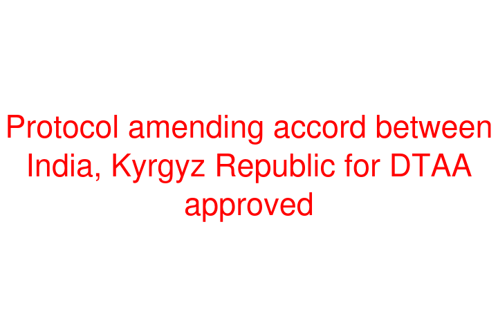 Protocol amending accord between India, Kyrgyz Republic for DTAA approved