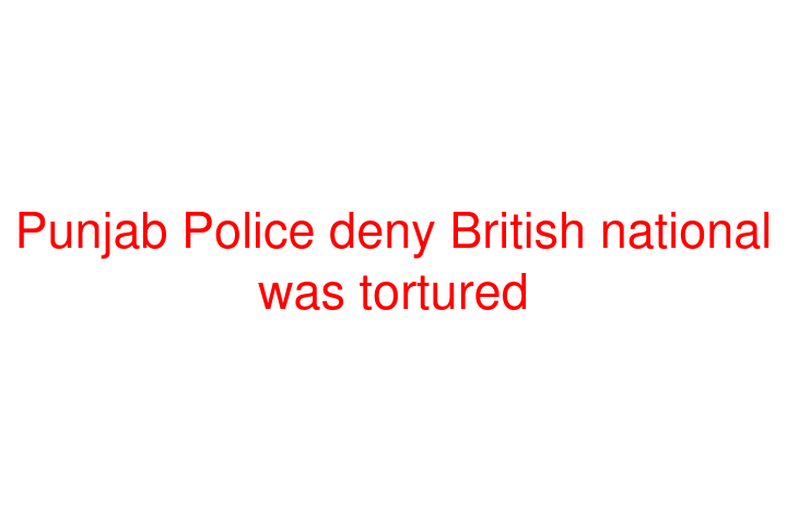 Punjab Police deny British national was tortured