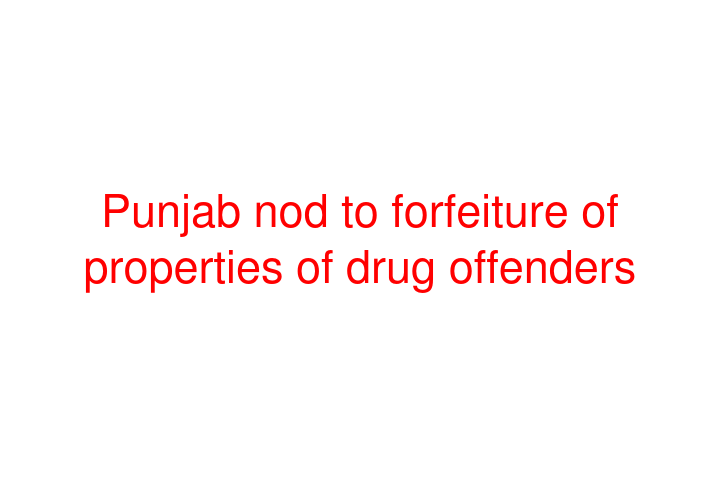 Punjab nod to forfeiture of properties of drug offenders