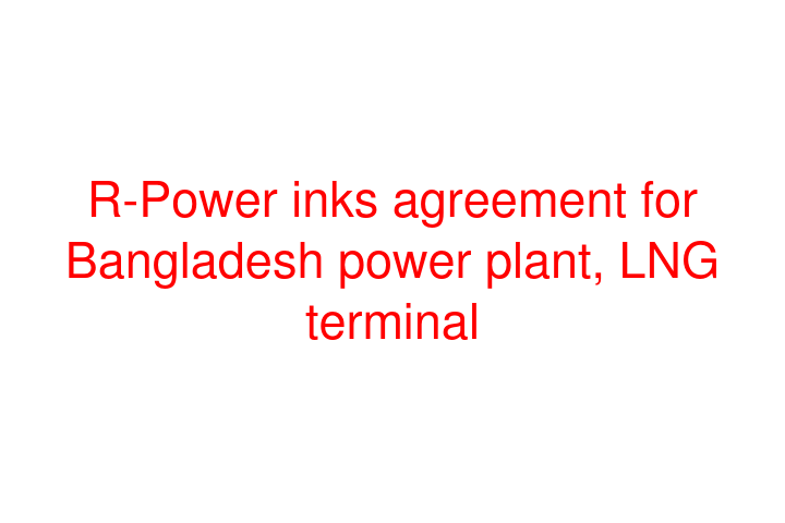 R-Power inks agreement for Bangladesh power plant, LNG terminal