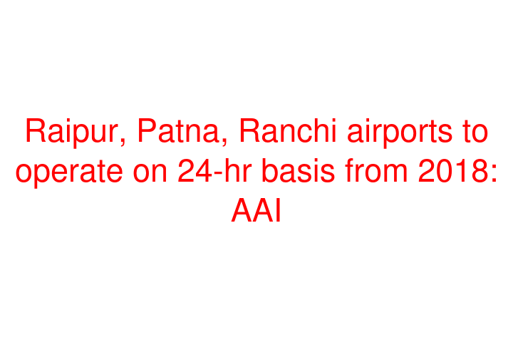 Raipur, Patna, Ranchi airports to operate on 24-hr basis from 2018: AAI