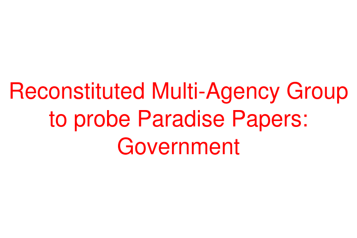 Reconstituted Multi-Agency Group to probe Paradise Papers: Government