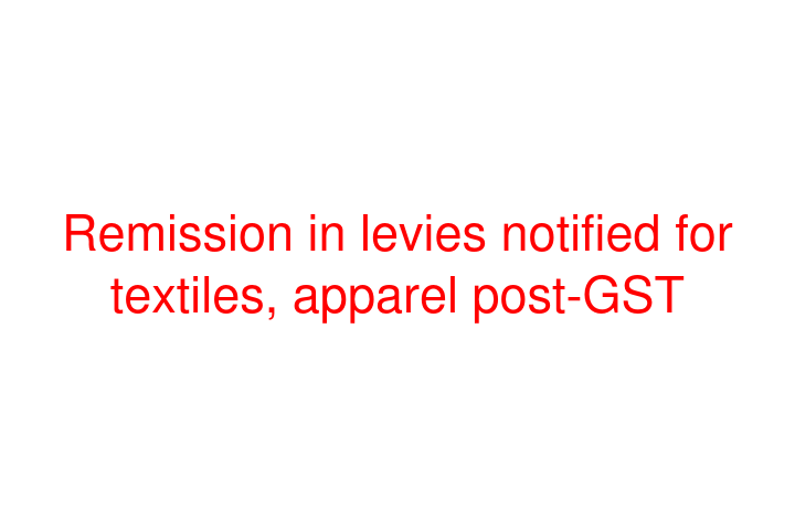 Remission in levies notified for textiles, apparel post-GST