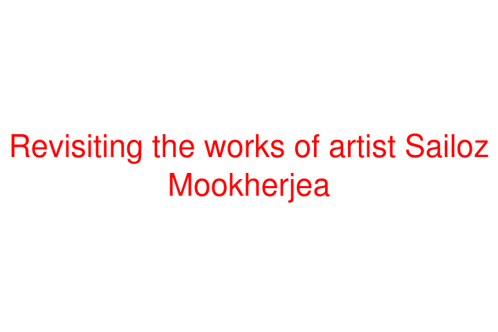 Revisiting the works of artist Sailoz Mookherjea