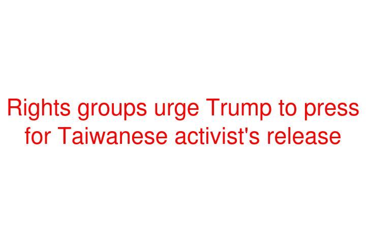 Rights groups urge Trump to press for Taiwanese activist's release