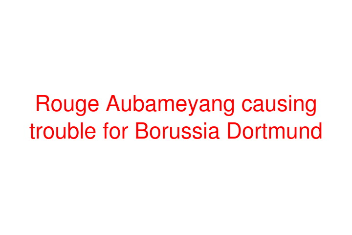 Rouge Aubameyang causing trouble for Borussia Dortmund