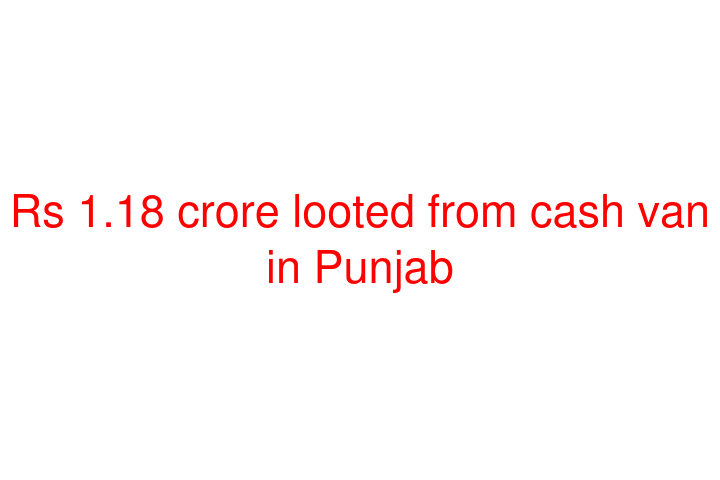 Rs 1.18 crore looted from cash van in Punjab