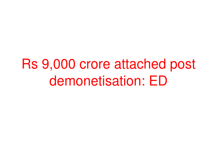 Rs 9,000 crore attached post demonetisation: ED