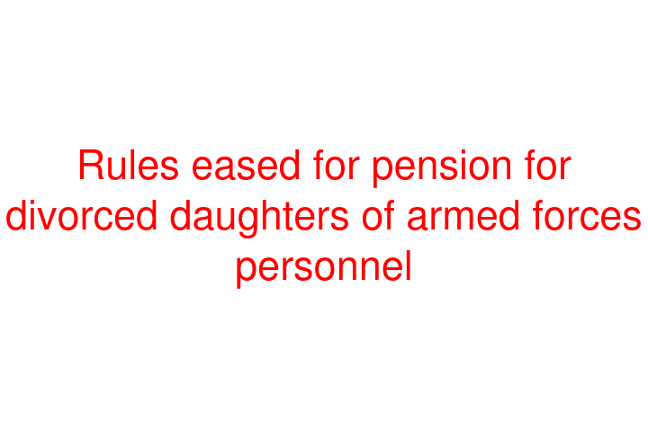 Rules eased for pension for divorced daughters of armed forces personnel