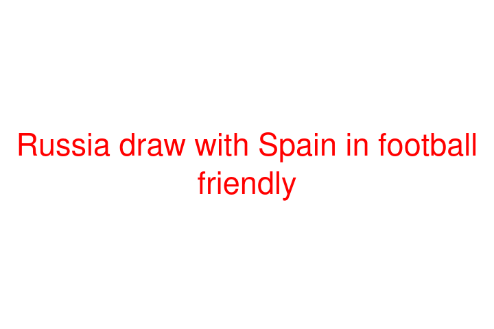 Russia draw with Spain in football friendly