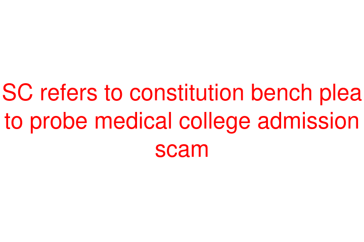 SC refers to constitution bench plea to probe medical college admission scam