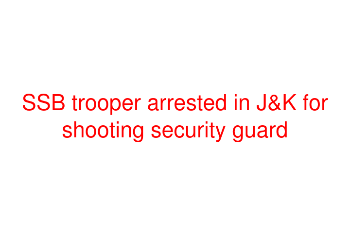 SSB trooper arrested in J&K for shooting security guard