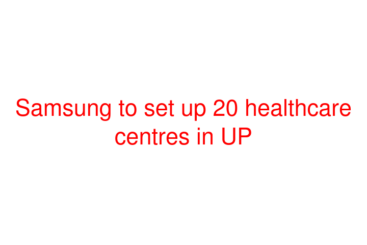 Samsung to set up 20 healthcare centres in UP