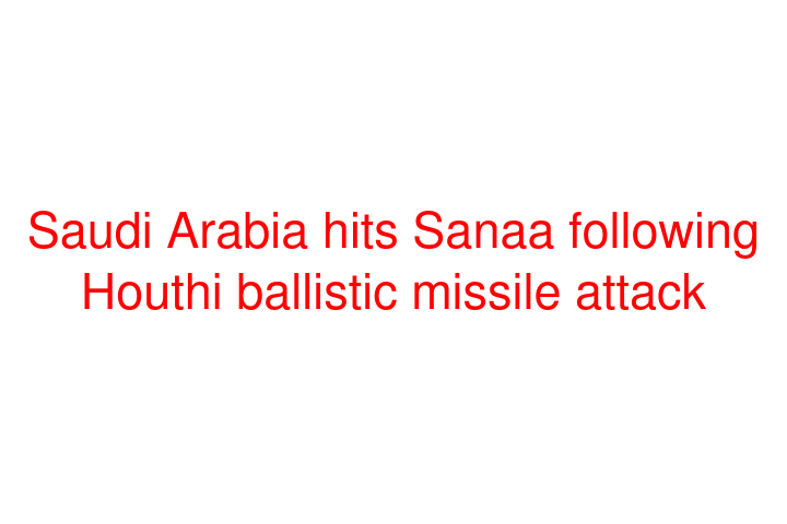Saudi Arabia hits Sanaa following Houthi ballistic missile attack