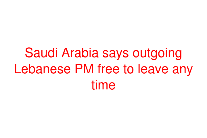 Saudi Arabia says outgoing Lebanese PM free to leave any time