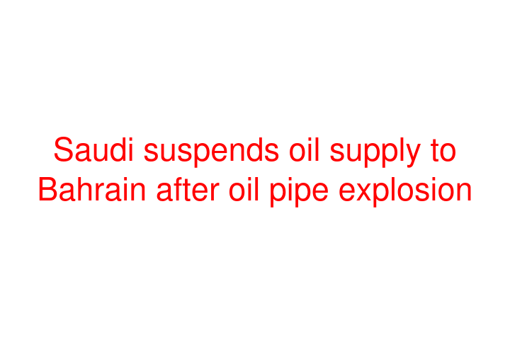 Saudi suspends oil supply to Bahrain after oil pipe explosion