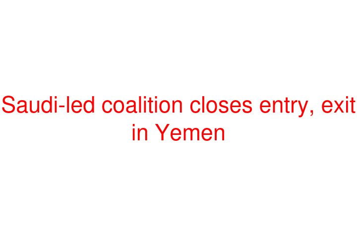 Saudi-led coalition closes entry, exit in Yemen