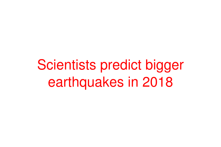Scientists predict bigger earthquakes in 2018
