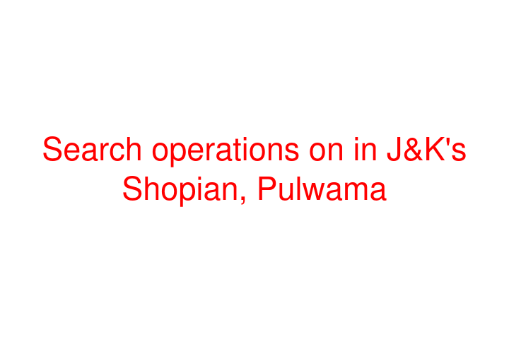 Search operations on in J&K's Shopian, Pulwama