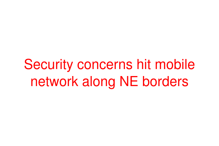 Security concerns hit mobile network along NE borders