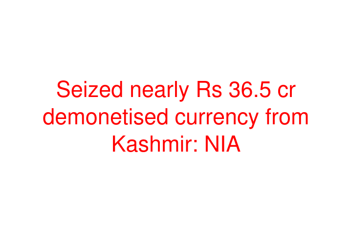 Seized nearly Rs 36.5 cr demonetised currency from Kashmir: NIA